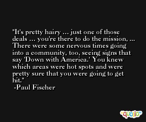 It's pretty hairy … just one of those deals … you're there to do the mission, ... There were some nervous times going into a community, too, seeing signs that say 'Down with America.' You knew which areas were hot spots and were pretty sure that you were going to get hit. -Paul Fischer