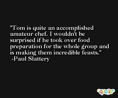 Tom is quite an accomplished amateur chef. I wouldn't be surprised if he took over food preparation for the whole group and is making them incredible feasts. -Paul Slattery