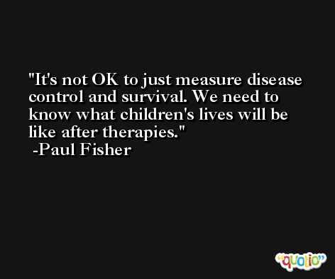 It's not OK to just measure disease control and survival. We need to know what children's lives will be like after therapies. -Paul Fisher