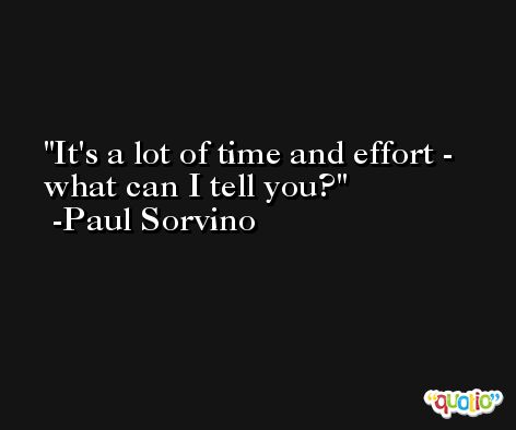 It's a lot of time and effort - what can I tell you? -Paul Sorvino