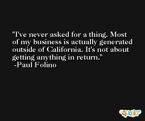 I've never asked for a thing. Most of my business is actually generated outside of California. It's not about getting anything in return. -Paul Folino