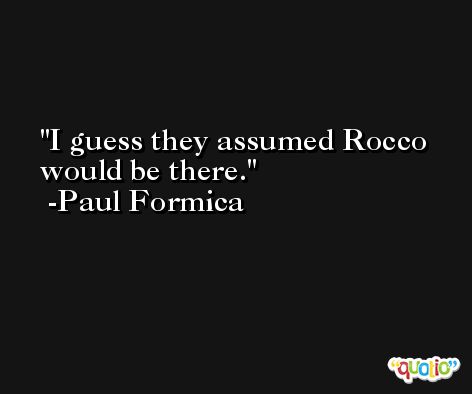 I guess they assumed Rocco would be there. -Paul Formica