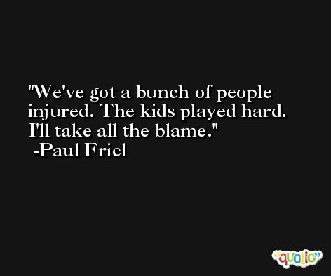 We've got a bunch of people injured. The kids played hard. I'll take all the blame. -Paul Friel