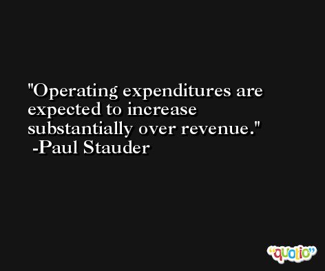 Operating expenditures are expected to increase substantially over revenue. -Paul Stauder