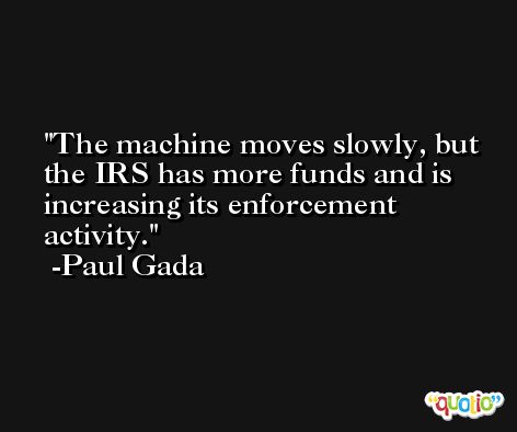 The machine moves slowly, but the IRS has more funds and is increasing its enforcement activity. -Paul Gada