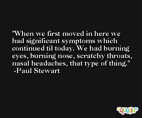 When we first moved in here we had significant symptoms which continued til today. We had burning eyes, burning nose, scratchy throats, nasal headaches, that type of thing. -Paul Stewart