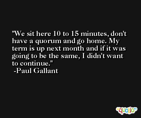 We sit here 10 to 15 minutes, don't have a quorum and go home. My term is up next month and if it was going to be the same, I didn't want to continue. -Paul Gallant