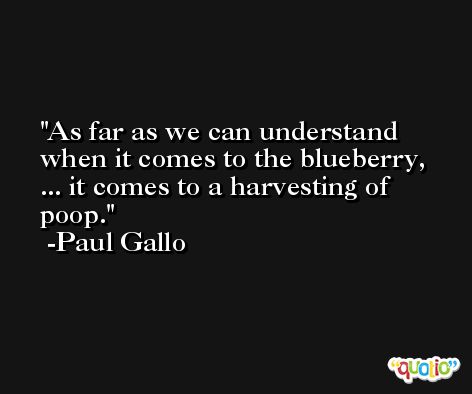As far as we can understand when it comes to the blueberry, ... it comes to a harvesting of poop. -Paul Gallo