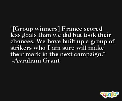 [Group winners] France scored less goals than we did but took their chances. We have built up a group of strikers who I am sure will make their mark in the next campaign. -Avraham Grant