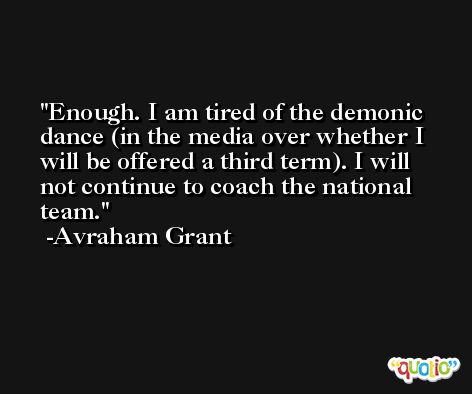 Enough. I am tired of the demonic dance (in the media over whether I will be offered a third term). I will not continue to coach the national team. -Avraham Grant