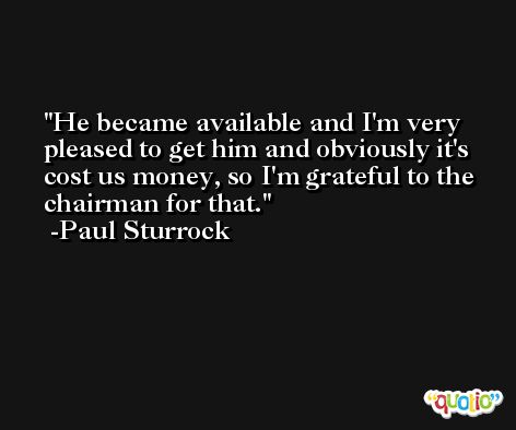 He became available and I'm very pleased to get him and obviously it's cost us money, so I'm grateful to the chairman for that. -Paul Sturrock