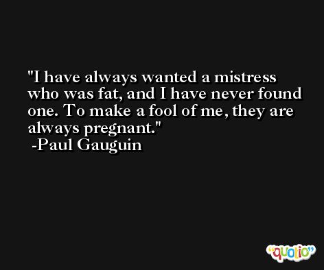 I have always wanted a mistress who was fat, and I have never found one. To make a fool of me, they are always pregnant. -Paul Gauguin