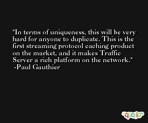 In terms of uniqueness, this will be very hard for anyone to duplicate. This is the first streaming protocol caching product on the market, and it makes Traffic Server a rich platform on the network. -Paul Gauthier
