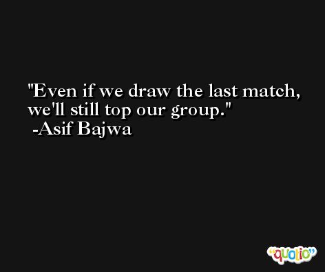 Even if we draw the last match, we'll still top our group. -Asif Bajwa