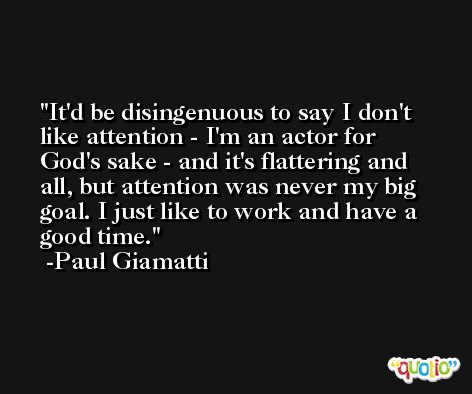 It'd be disingenuous to say I don't like attention - I'm an actor for God's sake - and it's flattering and all, but attention was never my big goal. I just like to work and have a good time. -Paul Giamatti