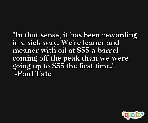 In that sense, it has been rewarding in a sick way. We're leaner and meaner with oil at $55 a barrel coming off the peak than we were going up to $55 the first time. -Paul Tate
