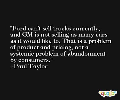Ford can't sell trucks currently, and GM is not selling as many cars as it would like to. That is a problem of product and pricing, not a systemic problem of abandonment by consumers. -Paul Taylor