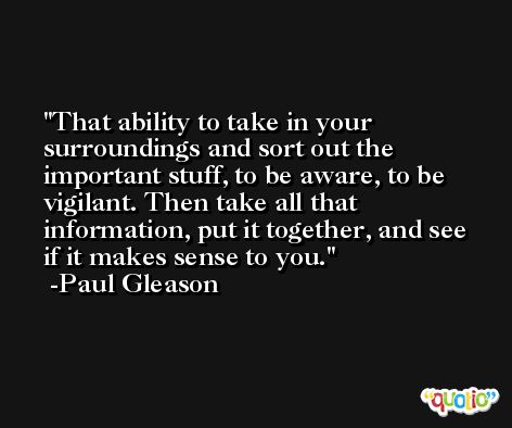That ability to take in your surroundings and sort out the important stuff, to be aware, to be vigilant. Then take all that information, put it together, and see if it makes sense to you. -Paul Gleason