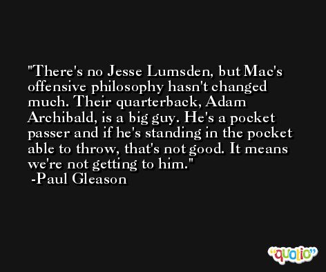 There's no Jesse Lumsden, but Mac's offensive philosophy hasn't changed much. Their quarterback, Adam Archibald, is a big guy. He's a pocket passer and if he's standing in the pocket able to throw, that's not good. It means we're not getting to him. -Paul Gleason
