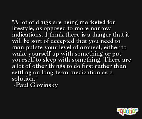 A lot of drugs are being marketed for lifestyle, as opposed to more narrow indications. I think there is a danger that it will be sort of accepted that you need to manipulate your level of arousal, either to wake yourself up with something or put yourself to sleep with something. There are a lot of other things to do first rather than settling on long-term medication as a solution. -Paul Glovinsky