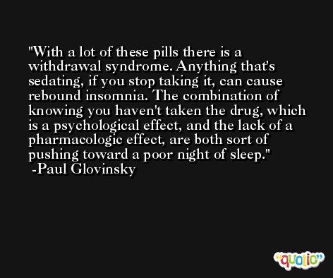 With a lot of these pills there is a withdrawal syndrome. Anything that's sedating, if you stop taking it, can cause rebound insomnia. The combination of knowing you haven't taken the drug, which is a psychological effect, and the lack of a pharmacologic effect, are both sort of pushing toward a poor night of sleep. -Paul Glovinsky