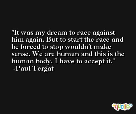 It was my dream to race against him again. But to start the race and be forced to stop wouldn't make sense. We are human and this is the human body. I have to accept it. -Paul Tergat