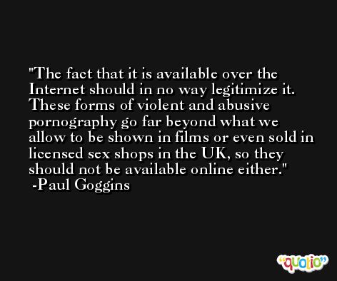 The fact that it is available over the Internet should in no way legitimize it. These forms of violent and abusive pornography go far beyond what we allow to be shown in films or even sold in licensed sex shops in the UK, so they should not be available online either. -Paul Goggins