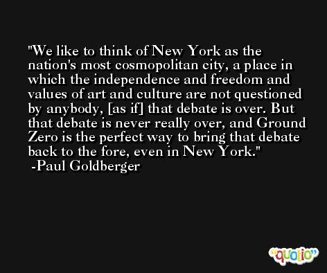 We like to think of New York as the nation's most cosmopolitan city, a place in which the independence and freedom and values of art and culture are not questioned by anybody, [as if] that debate is over. But that debate is never really over, and Ground Zero is the perfect way to bring that debate back to the fore, even in New York. -Paul Goldberger