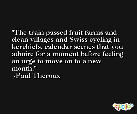The train passed fruit farms and clean villages and Swiss cycling in kerchiefs, calendar scenes that you admire for a moment before feeling an urge to move on to a new month. -Paul Theroux