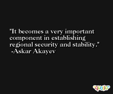 It becomes a very important component in establishing regional security and stability. -Askar Akayev