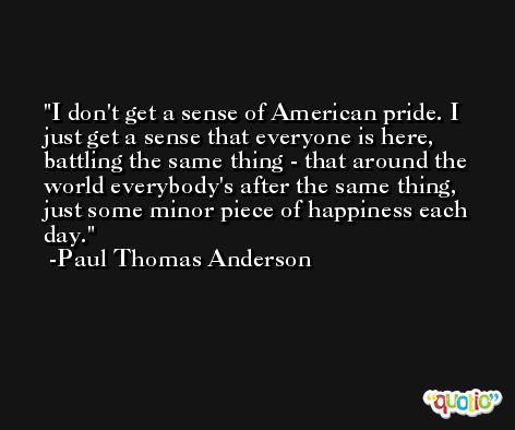 I don't get a sense of American pride. I just get a sense that everyone is here, battling the same thing - that around the world everybody's after the same thing, just some minor piece of happiness each day. -Paul Thomas Anderson