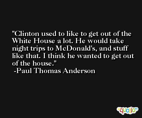 Clinton used to like to get out of the White House a lot. He would take night trips to McDonald's, and stuff like that. I think he wanted to get out of the house. -Paul Thomas Anderson