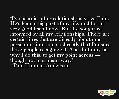 I've been in other relationships since Paul. He's been a big part of my life, and he's a very good friend now. But the songs are informed by all my relationships. There are certain lines that are directly about one person or situation, so directly that I'm sure those people recognize it. And that may be why I do this, to get my point across — though not in a mean way. -Paul Thomas Anderson
