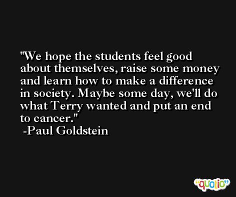 We hope the students feel good about themselves, raise some money and learn how to make a difference in society. Maybe some day, we'll do what Terry wanted and put an end to cancer. -Paul Goldstein