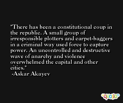 There has been a constitutional coup in the republic. A small group of irresponsible plotters and carpet-baggers in a criminal way used force to capture power. An uncontrolled and destructive wave of anarchy and violence overwhelmed the capital and other cities. -Askar Akayev
