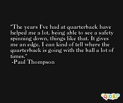The years I've had at quarterback have helped me a lot, being able to see a safety spinning down, things like that. It gives me an edge, I can kind of tell where the quarterback is going with the ball a lot of times. -Paul Thompson