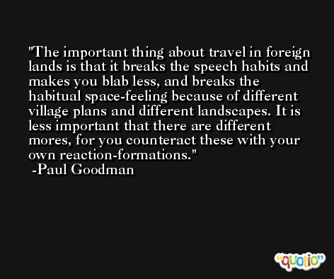 The important thing about travel in foreign lands is that it breaks the speech habits and makes you blab less, and breaks the habitual space-feeling because of different village plans and different landscapes. It is less important that there are different mores, for you counteract these with your own reaction-formations. -Paul Goodman
