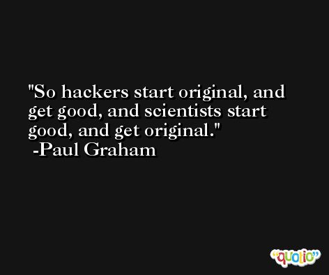 So hackers start original, and get good, and scientists start good, and get original. -Paul Graham