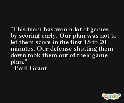 This team has won a lot of games by scoring early. Our plan was not to let them score in the first 15 to 20 minutes. Our defense shutting them down took them out of their game plan. -Paul Grant