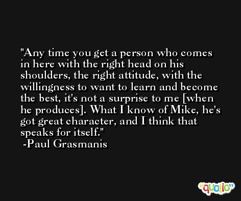 Any time you get a person who comes in here with the right head on his shoulders, the right attitude, with the willingness to want to learn and become the best, it's not a surprise to me [when he produces]. What I know of Mike, he's got great character, and I think that speaks for itself. -Paul Grasmanis