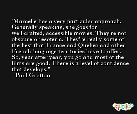 Marcelle has a very particular approach. Generally speaking, she goes for well-crafted, accessible movies. They're not obscure or esoteric. They're really some of the best that France and Quebec and other French-language territories have to offer. So, year after year, you go and most of the films are good. There is a level of confidence that develops. -Paul Gratton
