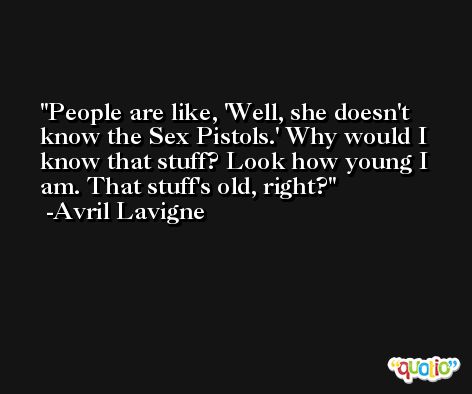 People are like, 'Well, she doesn't know the Sex Pistols.' Why would I know that stuff? Look how young I am. That stuff's old, right? -Avril Lavigne