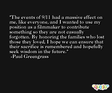 The events of 9/11 had a massive effect on me, like everyone, and I wanted to use my position as a filmmaker to contribute something so they are not casually forgotten. By honoring the families who lost those they loved, I hope we can ensure that their sacrifice is remembered and hopefully seek wisdom in the future. -Paul Greengrass
