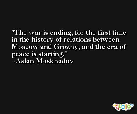The war is ending, for the first time in the history of relations between Moscow and Grozny, and the era of peace is starting. -Aslan Maskhadov