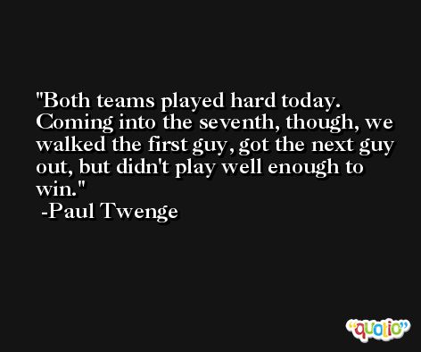 Both teams played hard today. Coming into the seventh, though, we walked the first guy, got the next guy out, but didn't play well enough to win. -Paul Twenge