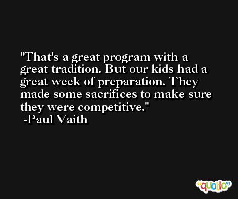 That's a great program with a great tradition. But our kids had a great week of preparation. They made some sacrifices to make sure they were competitive. -Paul Vaith