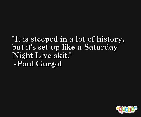 It is steeped in a lot of history, but it's set up like a Saturday Night Live skit. -Paul Gurgol