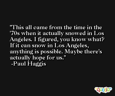 This all came from the time in the '70s when it actually snowed in Los Angeles. I figured, you know what? If it can snow in Los Angeles, anything is possible. Maybe there's actually hope for us. -Paul Haggis