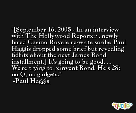 [September 16, 2005 - In an interview with The Hollywood Reporter , newly hired Casino Royale re-write scribe Paul Haggis dropped some brief but revealing tidbits about the next James Bond installment.] It's going to be good, ... We're trying to reinvent Bond. He's 28: no Q, no gadgets. -Paul Haggis
