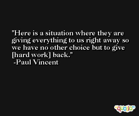 Here is a situation where they are giving everything to us right away so we have no other choice but to give [hard work] back. -Paul Vincent